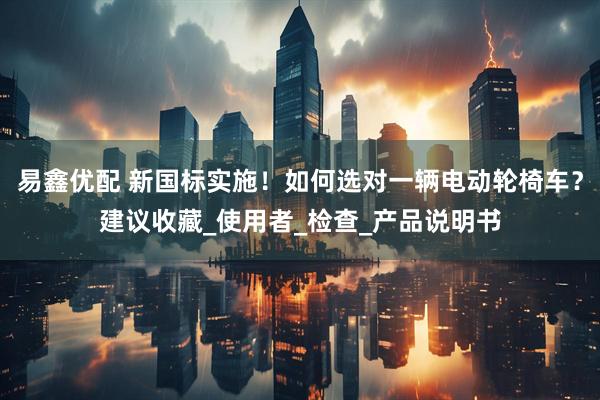 易鑫优配 新国标实施！如何选对一辆电动轮椅车？建议收藏_使用者_检查_产品说明书