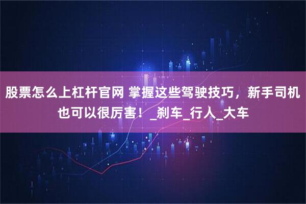 股票怎么上杠杆官网 掌握这些驾驶技巧，新手司机也可以很厉害！_刹车_行人_大车