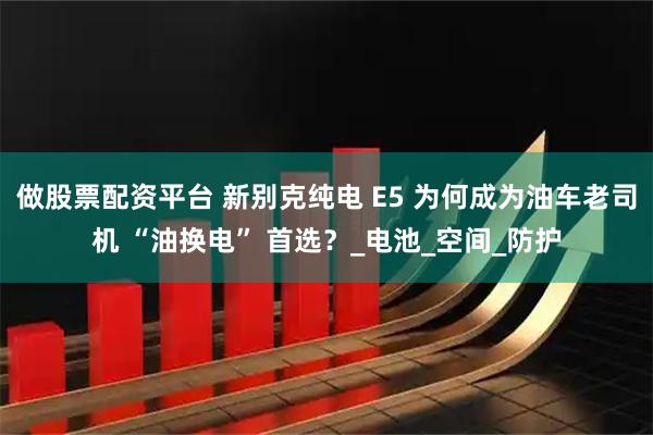 做股票配资平台 新别克纯电 E5 为何成为油车老司机 “油换电” 首选？_电池_空间_防护