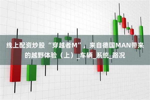 线上配资炒股 “穿越者M”，来自德国MAN带来的越野体验（上）_车辆_系统_路况