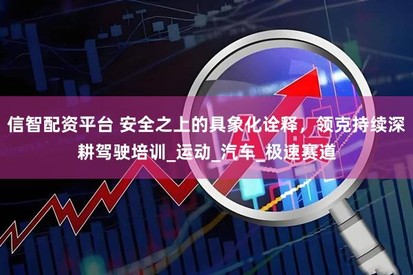 信智配资平台 安全之上的具象化诠释，领克持续深耕驾驶培训_运动_汽车_极速赛道