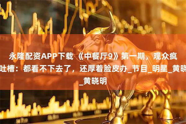 永隆配资APP下载 《中餐厅9》第一期，观众疯狂吐槽：都看不下去了，还厚着脸皮办_节目_明星_黄晓明