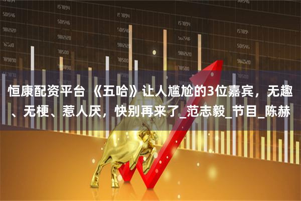 恒康配资平台 《五哈》让人尴尬的3位嘉宾，无趣、无梗、惹人厌，快别再来了_范志毅_节目_陈赫