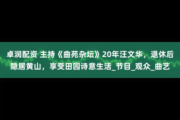卓润配资 主持《曲苑杂坛》20年汪文华，退休后隐居黄山，享受田园诗意生活_节目_观众_曲艺