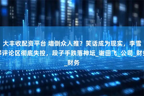 大丰收配资平台 墙倒众人推？笑话成为现实，李雪琴评论区彻底失控，段子手跌落神坛_谢田飞_公司_财务