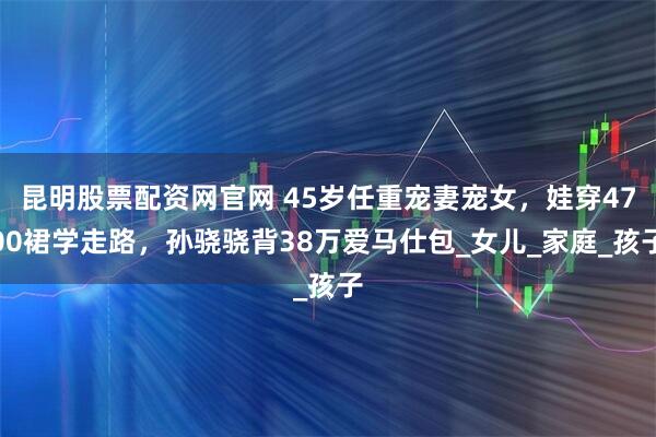 昆明股票配资网官网 45岁任重宠妻宠女，娃穿4700裙学走路，孙骁骁背38万爱马仕包_女儿_家庭_孩子