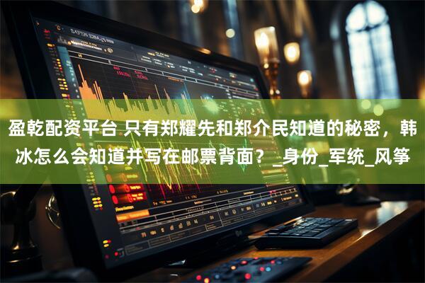 盈乾配资平台 只有郑耀先和郑介民知道的秘密，韩冰怎么会知道并写在邮票背面？_身份_军统_风筝
