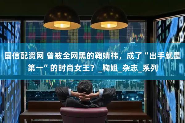 国信配资网 曾被全网黑的鞠婧祎，成了“出手就是第一”的时尚女王？_鞠姐_杂志_系列