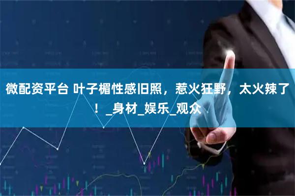 微配资平台 叶子楣性感旧照，惹火狂野，太火辣了！_身材_娱乐_观众