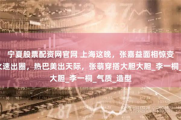 宁夏股票配资网官网 上海这晚，张嘉益面相惊变，孟子义火速出圈，热巴美出天际，张萌穿搭大胆大胆_李一桐_气质_造型