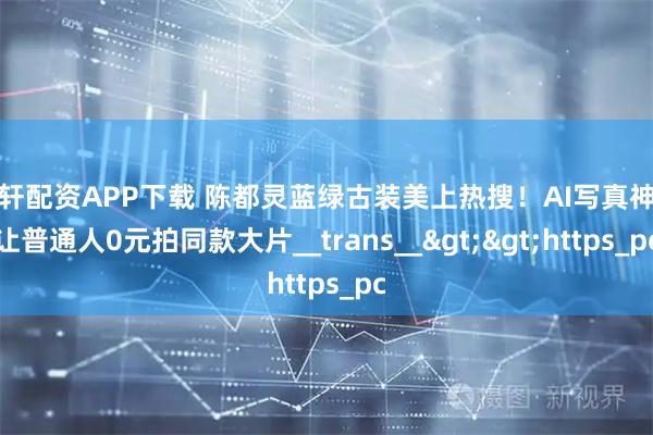 宇轩配资APP下载 陈都灵蓝绿古装美上热搜！AI写真神器让普通人0元拍同款大片__trans__>>https_pc