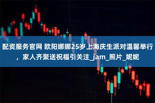 配资服务官网 欧阳娜娜25岁上海庆生派对温馨举行，家人齐聚送祝福引关注_jam_照片_妮妮