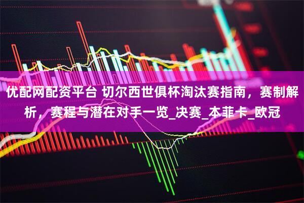 优配网配资平台 切尔西世俱杯淘汰赛指南，赛制解析，赛程与潜在对手一览_决赛_本菲卡_欧冠