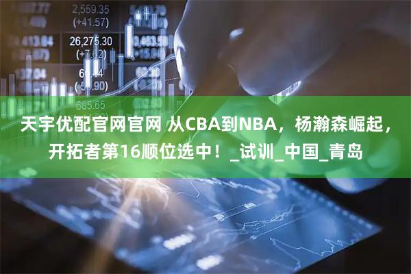 天宇优配官网官网 从CBA到NBA，杨瀚森崛起，开拓者第16顺位选中！_试训_中国_青岛
