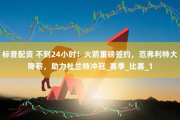 标普配资 不到24小时！火箭重磅签约，范弗利特大降薪，助力杜兰特冲冠_赛季_比赛_1