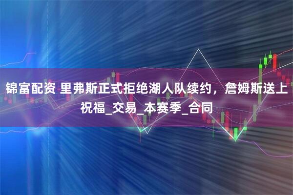 锦富配资 里弗斯正式拒绝湖人队续约，詹姆斯送上祝福_交易_本赛季_合同