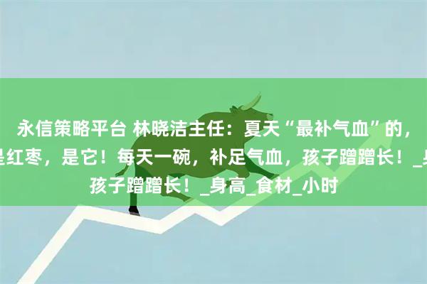 永信策略平台 林晓洁主任：夏天“最补气血”的，不是当归，不是红枣，是它！每天一碗，补足气血，孩子蹭蹭长！_身高_食材_小时