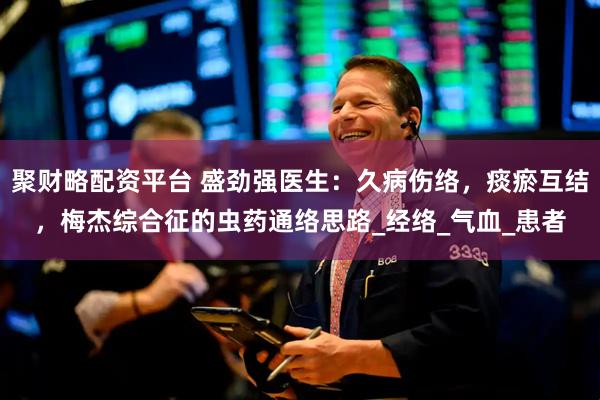 聚财略配资平台 盛劲强医生：久病伤络，痰瘀互结，梅杰综合征的虫药通络思路_经络_气血_患者