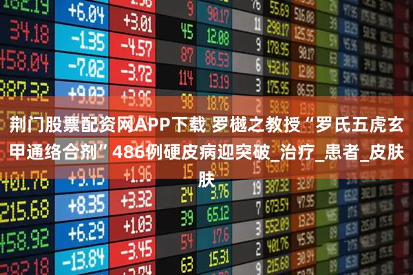 荆门股票配资网APP下载 罗樾之教授“罗氏五虎玄甲通络合剂”486例硬皮病迎突破_治疗_患者_皮肤