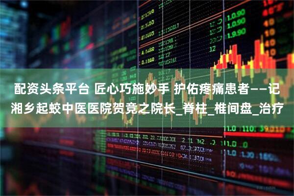 配资头条平台 匠心巧施妙手 护佑疼痛患者——记湘乡起蛟中医医院贺竞之院长_脊柱_椎间盘_治疗