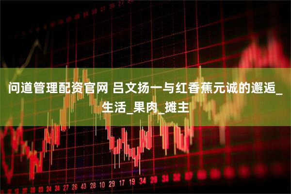 问道管理配资官网 吕文扬一与红香蕉元诚的邂逅_生活_果肉_摊主