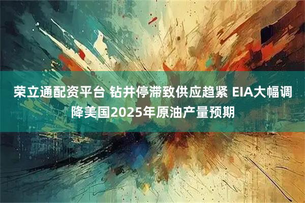 荣立通配资平台 钻井停滞致供应趋紧 EIA大幅调降美国2025年原油产量预期