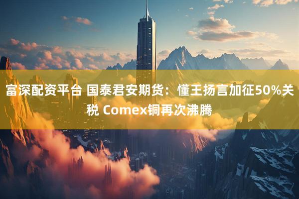 富深配资平台 国泰君安期货：懂王扬言加征50%关税 Comex铜再次沸腾