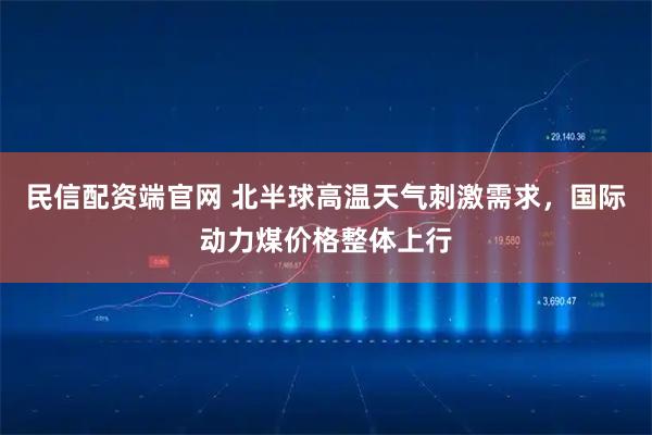 民信配资端官网 北半球高温天气刺激需求，国际动力煤价格整体上行