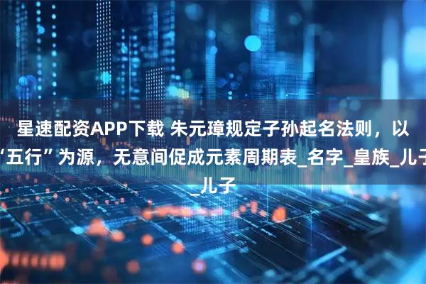 星速配资APP下载 朱元璋规定子孙起名法则，以“五行”为源，无意间促成元素周期表_名字_皇族_儿子