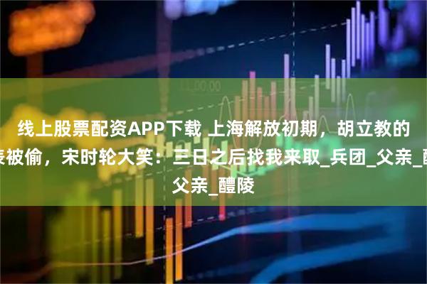 线上股票配资APP下载 上海解放初期，胡立教的手表被偷，宋时轮大笑：三日之后找我来取_兵团_父亲_醴陵