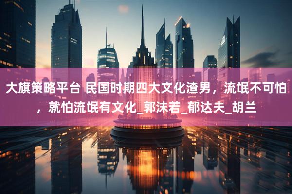 大旗策略平台 民国时期四大文化渣男，流氓不可怕，就怕流氓有文化_郭沫若_郁达夫_胡兰