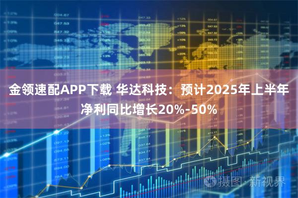 金领速配APP下载 华达科技：预计2025年上半年净利同比增长20%-50%