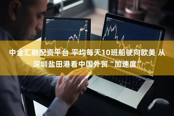 中金汇融配资平台 平均每天10班船驶向欧美 从深圳盐田港看中国外贸“加速度”
