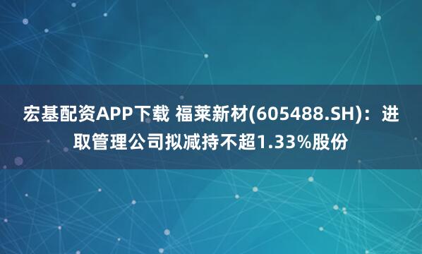 宏基配资APP下载 福莱新材(605488.SH)：进取管理公司拟减持不超1.33%股份
