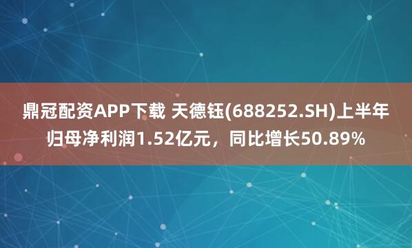 鼎冠配资APP下载 天德钰(688252.SH)上半年归母净利润1.52亿元，同比增长50.89%