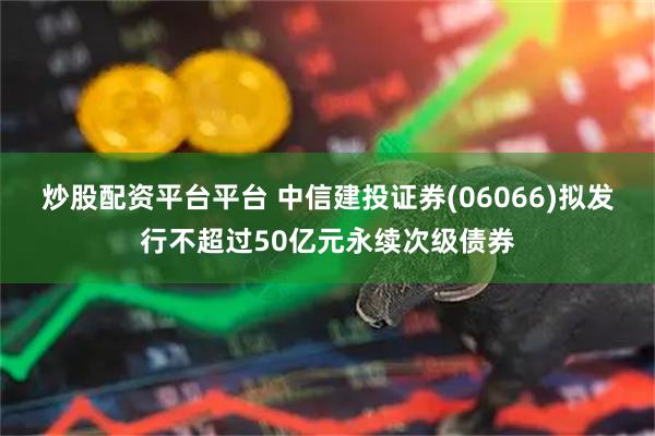 炒股配资平台平台 中信建投证券(06066)拟发行不超过50亿元永续次级债券
