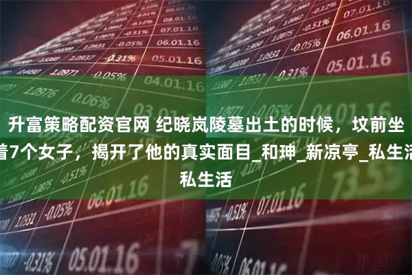 升富策略配资官网 纪晓岚陵墓出土的时候，坟前坐着7个女子，揭开了他的真实面目_和珅_新凉亭_私生活