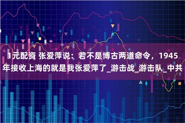 1元配资 张爱萍说：若不是博古两道命令，1945年接收上海的就是我张爱萍了_游击战_游击队_中共