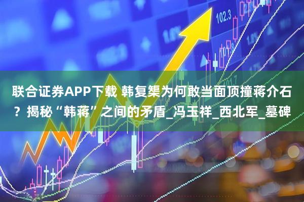 联合证券APP下载 韩复榘为何敢当面顶撞蒋介石？揭秘“韩蒋”之间的矛盾_冯玉祥_西北军_墓碑