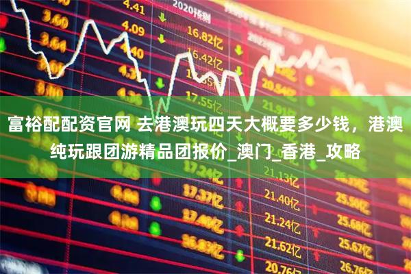 富裕配配资官网 去港澳玩四天大概要多少钱，港澳纯玩跟团游精品团报价_澳门_香港_攻略