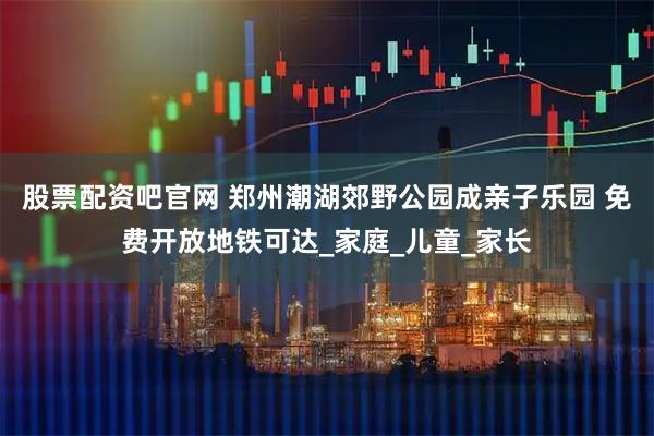 股票配资吧官网 郑州潮湖郊野公园成亲子乐园 免费开放地铁可达_家庭_儿童_家长