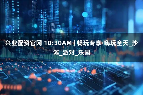 兴业配资官网 10:30AM | 畅玩专享·嗨玩全天_沙滩_派对_乐园