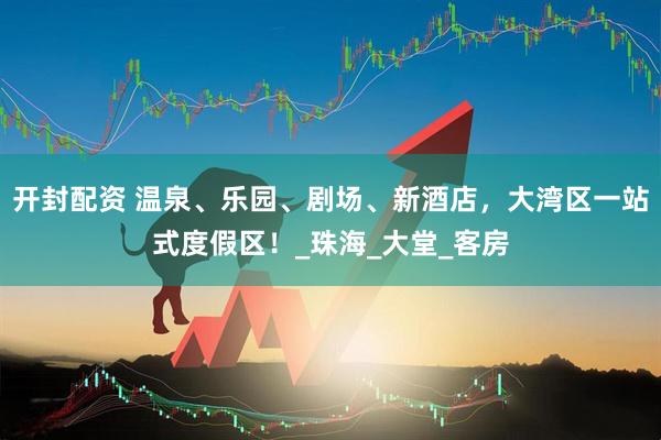 开封配资 温泉、乐园、剧场、新酒店，大湾区一站式度假区！_珠海_大堂_客房