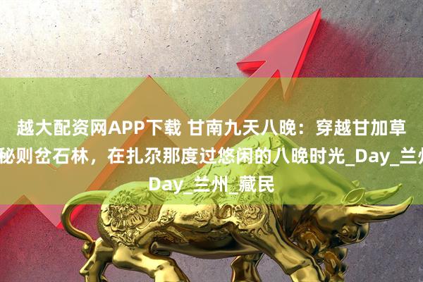 越大配资网APP下载 甘南九天八晚：穿越甘加草原，探秘则岔石林，在扎尕那度过悠闲的八晚时光_Day_兰州_藏民