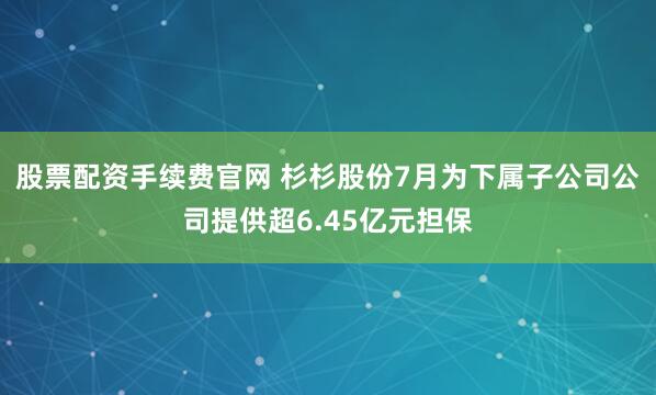 股票配资手续费官网 杉杉股份7月为下属子公司公司提供超6.45亿元担保