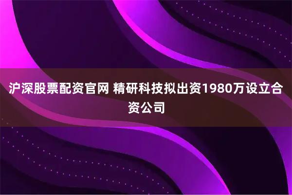 沪深股票配资官网 精研科技拟出资1980万设立合资公司