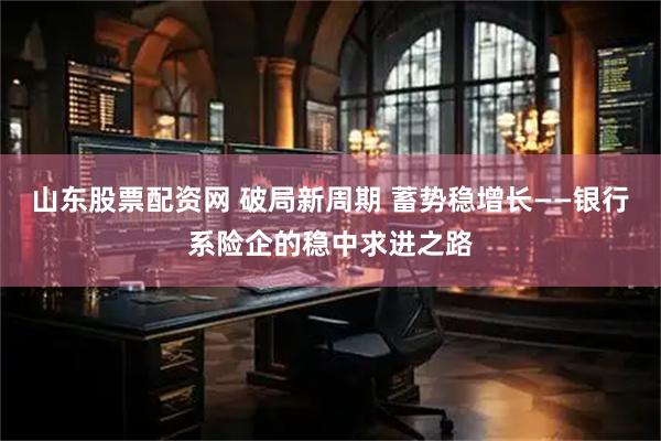 山东股票配资网 破局新周期 蓄势稳增长——银行系险企的稳中求进之路