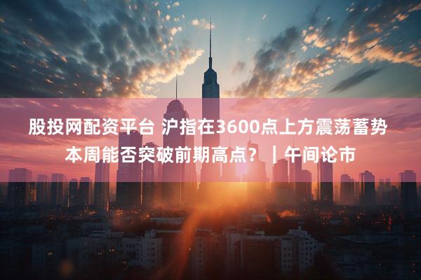 股投网配资平台 沪指在3600点上方震荡蓄势 本周能否突破前期高点？｜午间论市