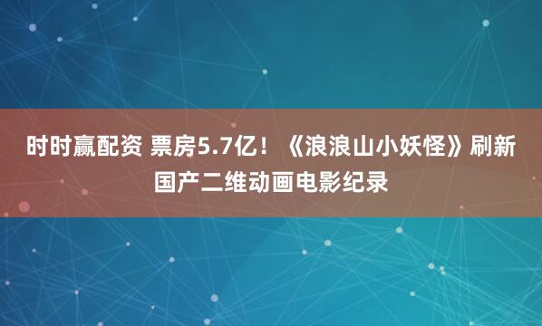 时时赢配资 票房5.7亿！《浪浪山小妖怪》刷新国产二维动画电影纪录