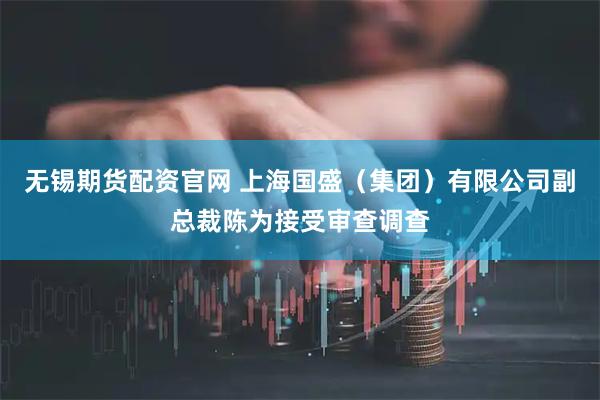无锡期货配资官网 上海国盛（集团）有限公司副总裁陈为接受审查调查